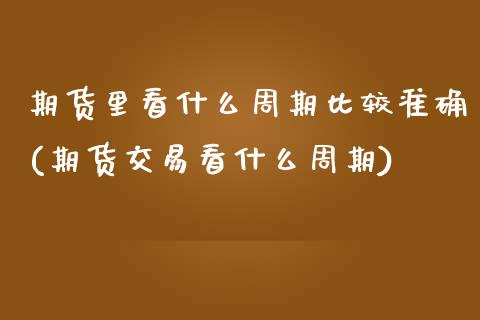 期货里看什么周期比较准确(期货交易看什么周期)