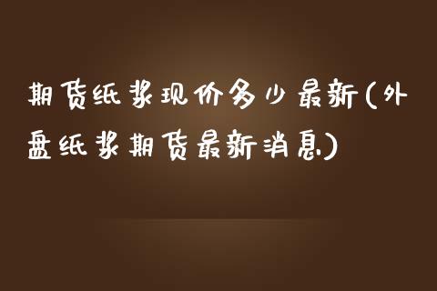 期货纸浆现价多少最新(外盘纸浆期货最新消息)_https://www.boyangwujin.com_期货直播间_第1张