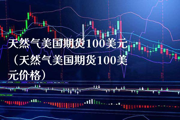 天然气美国期货100美元（天然气美国期货100美元价格）