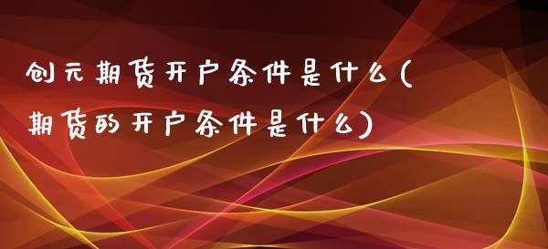 创元期货开户条件是什么(期货的开户条件是什么)