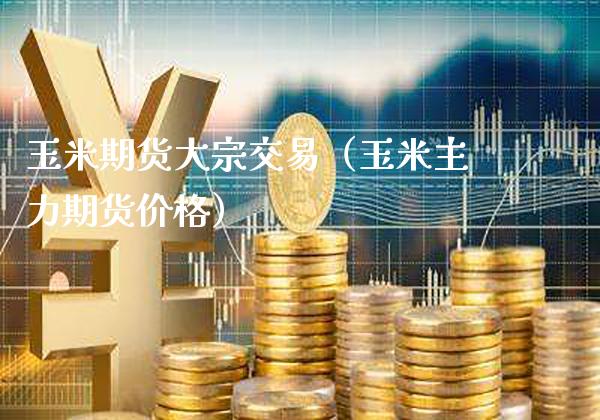 玉米期货大宗交易（玉米主力期货价格）_https://www.boyangwujin.com_原油期货_第1张