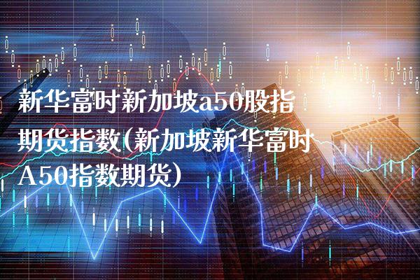 新华富时新加坡a50股指期货指数(新加坡新华富时A50指数期货)