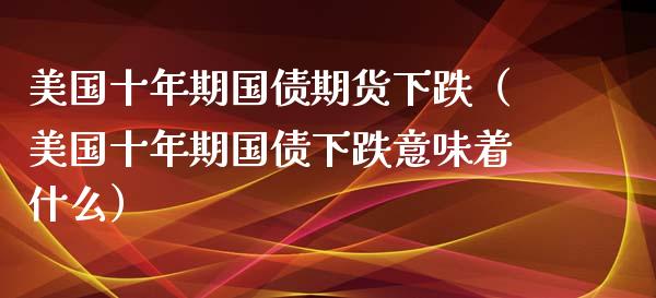 美国十年期国债期货下跌（美国十年期国债下跌意味着什么）_https://www.boyangwujin.com_期货直播间_第1张