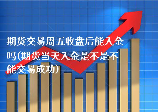 期货交易周五收盘后能入金吗(期货当天入金是不是不能交易成功)