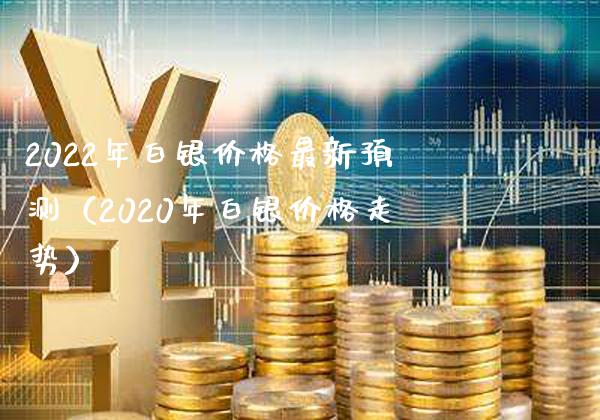 2022年白银价格最新预测（2020年白银价格走势）