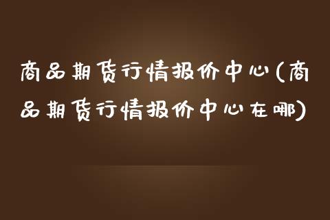 商品期货行情报价中心(商品期货行情报价中心在哪)
