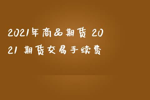 2021年商品期货 2021 期货交易手续费_https://www.boyangwujin.com_期货直播间_第1张