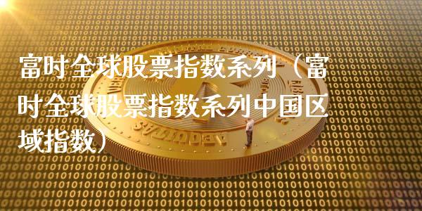 富时全球股票指数系列（富时全球股票指数系列中国区域指数）_https://www.boyangwujin.com_纳指期货_第1张