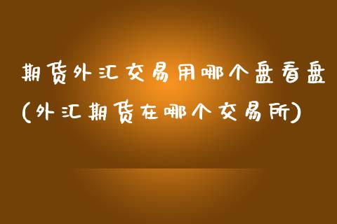 期货外汇交易用哪个盘看盘(外汇期货在哪个交易所)