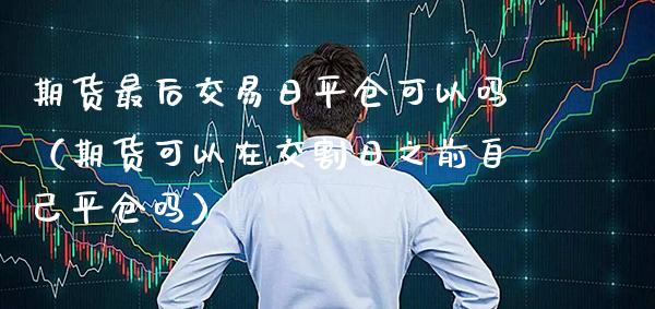 期货最后交易日平仓可以吗（期货可以在交割日之前自己平仓吗）