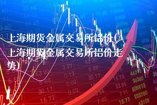 上海期货金属交易所铝价(上海期货金属交易所铝价走势)