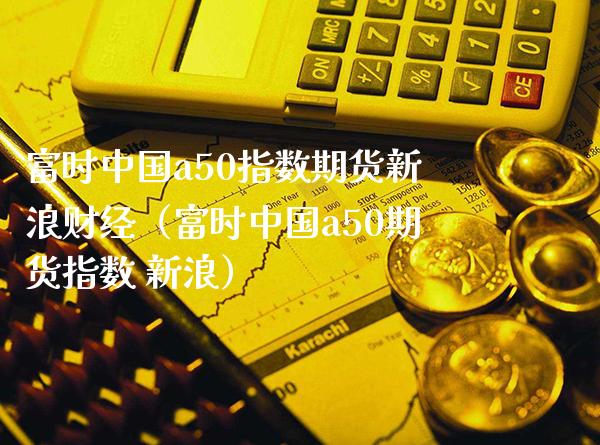 富时中国a50指数期货新浪财经（富时中国a50期货指数 新浪）_https://www.boyangwujin.com_期货直播间_第1张