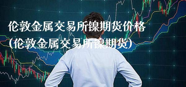 伦敦金属交易所镍期货价格(伦敦金属交易所镍期货)