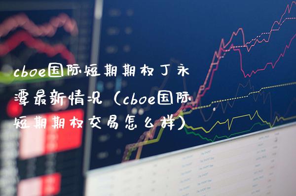 cboe国际短期期权丁永潭最新情况（cboe国际短期期权交易怎么样）_https://www.boyangwujin.com_期货直播间_第1张