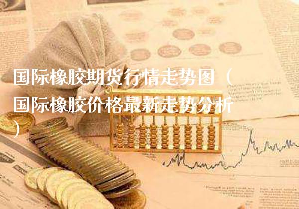 国际橡胶期货行情走势图（国际橡胶价格最新走势分析）_https://www.boyangwujin.com_期货直播间_第1张