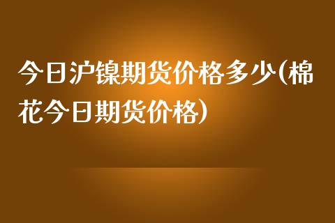 今日沪镍期货价格多少(棉花今日期货价格)_https://www.boyangwujin.com_期货直播间_第1张