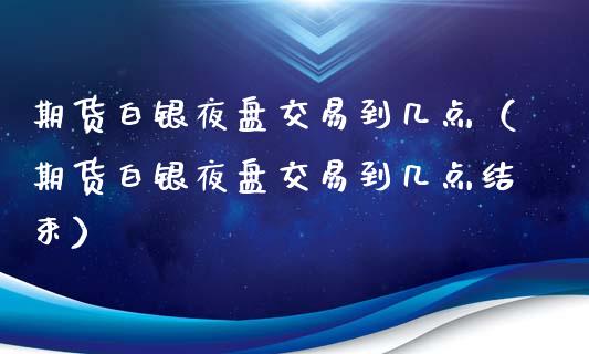 期货白银夜盘交易到几点（期货白银夜盘交易到几点结束）_https://www.boyangwujin.com_道指期货_第1张