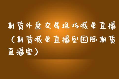 期货外盘交易现场喊单直播（期货喊单直播室国际期货直播室）