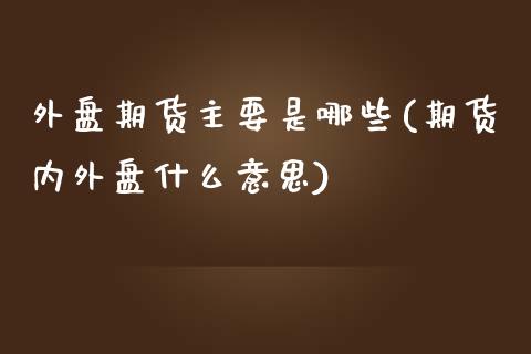 外盘期货主要是哪些(期货内外盘什么意思)