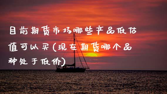 目前期货市场哪些产品低估值可以买(现在期货哪个品种处于低价)_https://www.boyangwujin.com_期货直播间_第1张