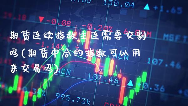 期货连续指数主连需要交割吗(期货中合约指数可以用来交易吗)