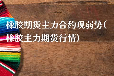 橡胶期货主力合约现弱势(橡胶主力期货行情)