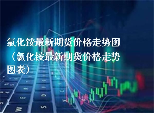 氯化铵最新期货价格走势图（氯化铵最新期货价格走势图表）