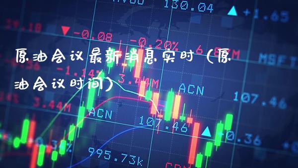 原油会议最新消息实时（原油会议时间）