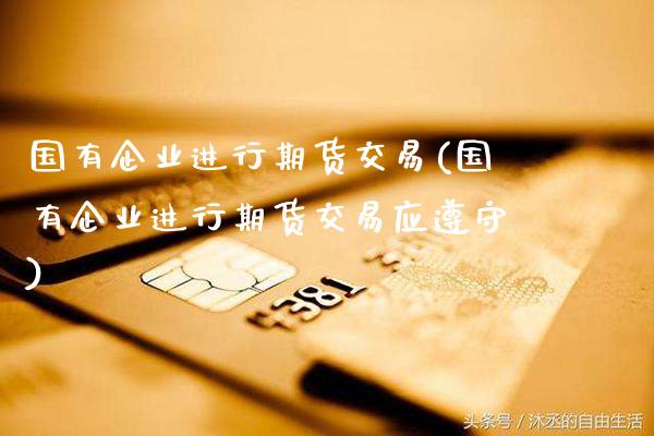 国有企业进行期货交易(国有企业进行期货交易应遵守)_https://www.boyangwujin.com_期货直播间_第1张