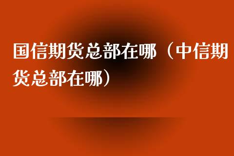 国信期货总部在哪（中信期货总部在哪）