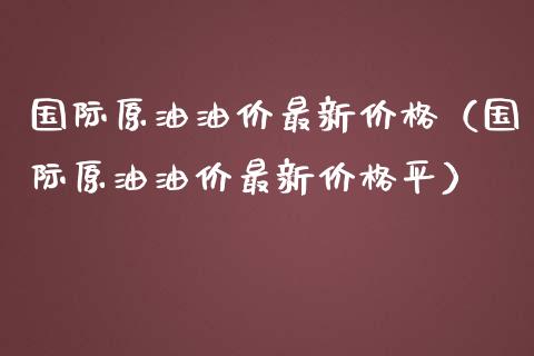国际原油油价最新价格（国际原油油价最新价格平）_https://www.boyangwujin.com_黄金期货_第1张