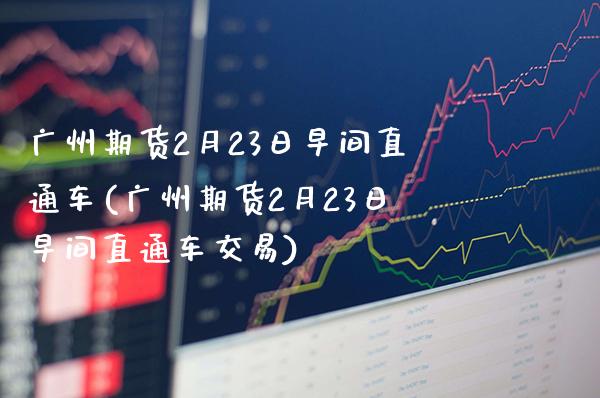 广州期货2月23日早间直通车(广州期货2月23日早间直通车交易)_https://www.boyangwujin.com_期货直播间_第1张