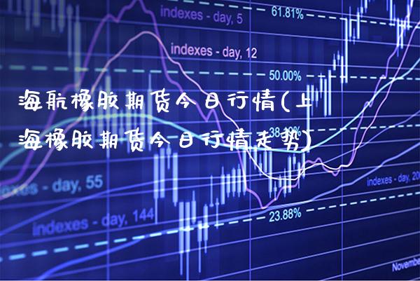 海航橡胶期货今日行情(上海橡胶期货今日行情走势)
