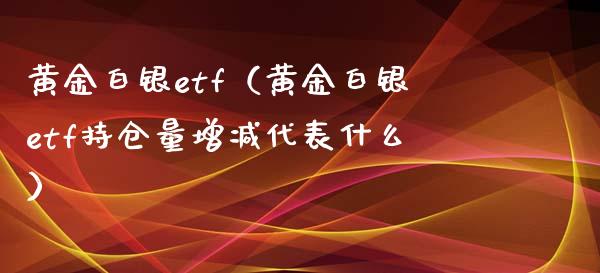 黄金白银etf（黄金白银etf持仓量增减代表什么）_https://www.boyangwujin.com_白银期货_第1张