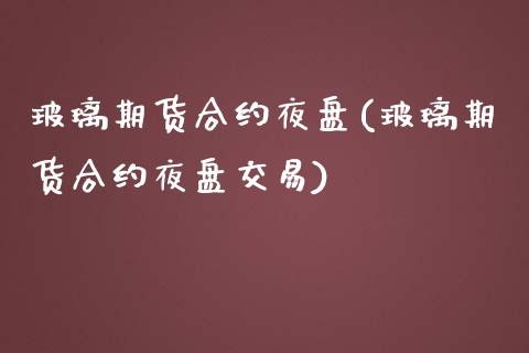 玻璃期货合约夜盘(玻璃期货合约夜盘交易)