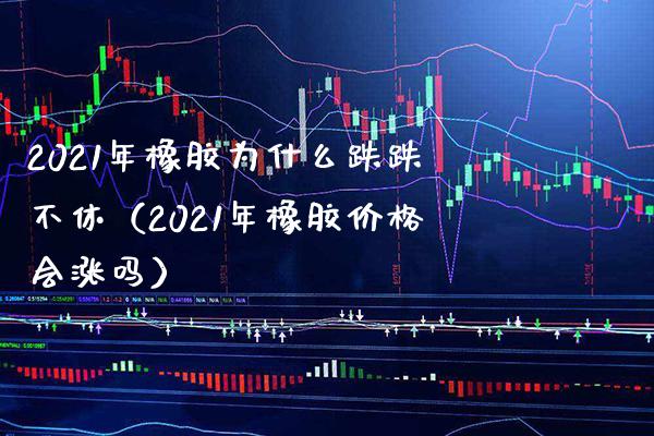 2021年橡胶为什么跌跌不休（2021年橡胶价格会涨吗）_https://www.boyangwujin.com_黄金期货_第1张