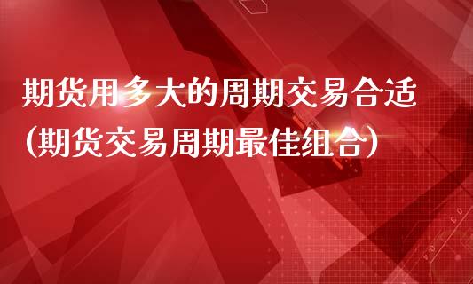 期货用多大的周期交易合适(期货交易周期最佳组合)_https://www.boyangwujin.com_期货科普_第1张