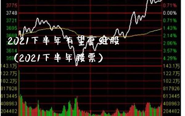 2021下半年有望重组股（2021下半年股票）