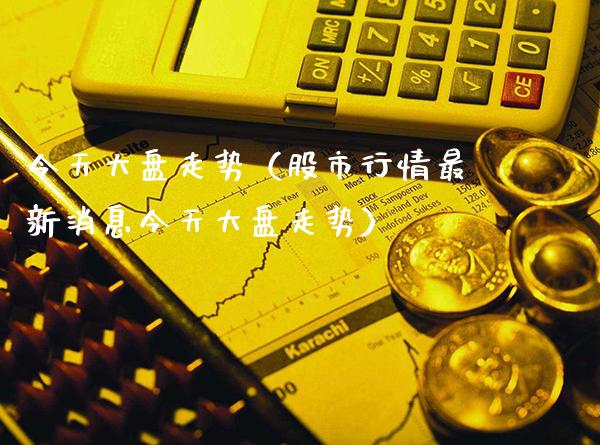 今天大盘走势（股市行情最新消息今天大盘走势）