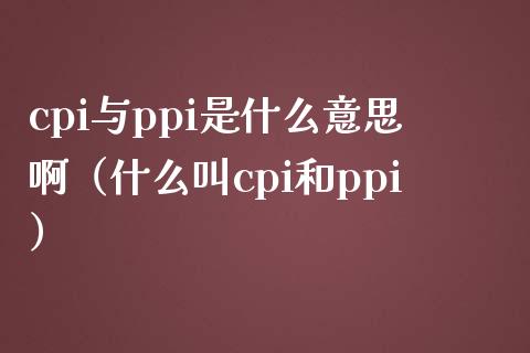 cpi与ppi是什么意思啊（什么叫cpi和ppi）_https://www.boyangwujin.com_期货直播间_第1张