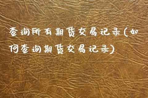 查询所有期货交易记录(如何查询期货交易记录)
