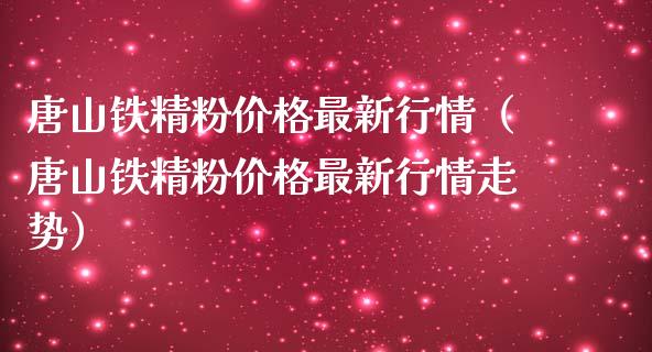 唐山铁精粉价格最新行情（唐山铁精粉价格最新行情走势）