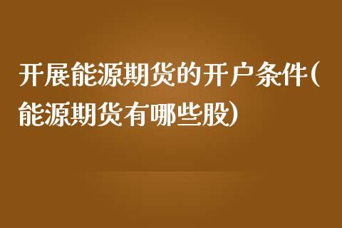 开展能源期货的开户条件(能源期货有哪些股)_https://www.boyangwujin.com_期货直播间_第1张