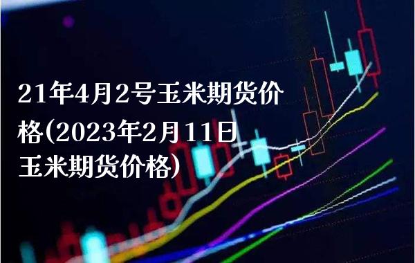 21年4月2号玉米期货价格(2023年2月11日玉米期货价格)