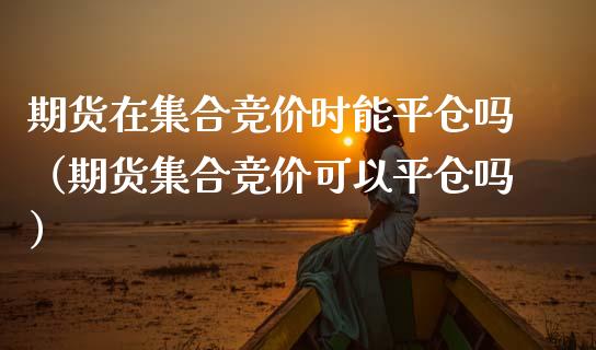 期货在集合竞价时能平仓吗（期货集合竞价可以平仓吗）
