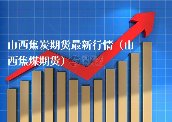 山西焦炭期货最新行情（山西焦煤期货）
