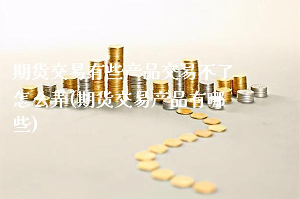 期货交易有些产品交易不了怎么弄(期货交易产品有哪些)_https://www.boyangwujin.com_期货开户_第1张