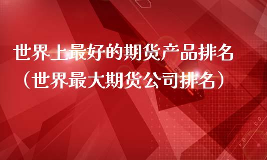 世界上最好的期货产品排名（世界最大期货公司排名）