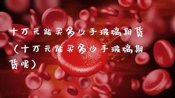 十万元能买多少手玻璃期货（十万元能买多少手玻璃期货呢）_https://www.boyangwujin.com_期货直播间_第1张