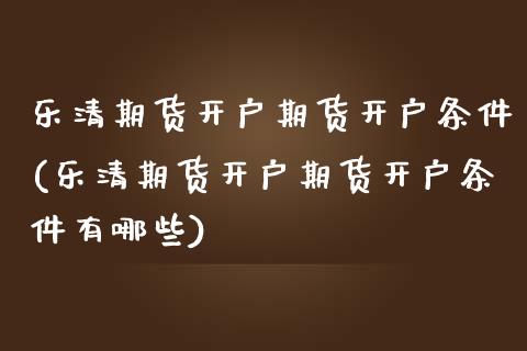 乐清期货开户期货开户条件(乐清期货开户期货开户条件有哪些)